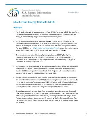 U.S. Energy Information Administration | Short-Term Energy Outlook December 2015 1
December 2015
Short-Term Energy Outlook (STEO)
Highlights
• North Sea Brent crude oil prices averaged $44/barrel (b) in November, a $4/b decrease from
October. Global oil inventories are estimated to have increased by 1.3 million barrels per
day (b/d) in November, putting downward pressure on Brent prices.
• EIA forecasts that Brent crude oil prices will average $53/b in 2015 and $56/b in 2016.
Forecast West Texas Intermediate (WTI) crude oil prices average $4/b lower than the Brent
price in 2015 and $5/b lower in 2016. The current values of futures and options contracts
for March 2016 delivery (Market Prices and Uncertainty Report) suggest the market expects
WTI prices to range from $30/b to $63/b (at the 95% confidence interval).
• The monthly average price of U.S. regular retail gasoline was $2.16/gallon (gal) in
November, a decrease of 13 cents/gal from October and 75 cents/gal lower than in
November 2014. EIA forecasts U.S. regular gasoline retail prices to average $2.04/gal in
December 2015 and $2.36/gal for 2016.
• EIA estimates that total U.S. crude oil production declined by about 60,000 b/d in November
compared with October. Crude oil production is forecast to decrease through the third
quarter of 2016 before growth resumes late in 2016. Projected U.S. crude oil production
averages 9.3 million b/d in 2015 and 8.8 million b/d in 2016.
• Natural gas working inventories were a record 4,009 billion cubic feet (Bcf) on November 20.
On November 27, inventories were 16% higher than during the same week last year and 7%
higher than the previous five-year average (2010-14) for that week. EIA expects the Henry
Hub natural gas spot price to average $2.47/million British thermal units (MMBtu) this
winter (October 2015–March 2016) compared with $3.35/MMBtu last winter.
• Electricity generated from natural gas-fired power plants exceeded generation from coal-
fired plants in September for the third month in a row. Before April 2015, the monthly share
of total U.S. generation fueled by coal had always been larger than the natural gas share.
Natural gas generation in September was 4% higher than the level generated by coal. This
increased use of natural gas for electricity generation primarily reflects sustained low prices
for the fuel.
 