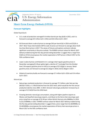 U.S. Energy Information Administration | Short-Term Energy Outlook December 2016 1
December 2016
Short-Term Energy Outlook (STEO)
Forecast highlights
Global liquid fuels
 U.S. crude oil production averaged 9.4 million barrels per day (b/d) in 2015, and it is
forecast to average 8.9 million b/d in 2016 and 8.8 million b/d in 2017.
 EIA forecasts Brent crude oil prices to average $43 per barrel (b) in 2016 and $52/b in
2017. West Texas Intermediate (WTI) crude oil prices are forecast to average about $1/b
less than Brent prices in 2017. The values of futures and options contracts indicate
significant uncertainty in the price outlook. The NYMEX contract values for March 2017
delivery traded during the five-day period ending December 1 suggest that a range from
$34/b to $71/b encompasses the market expectation of WTI prices in March 2017 at the
95% confidence level.
 Lower crude oil prices contributed to U.S. average retail regular gasoline prices in
November averaging $2.18 per gallon (gal), a decline of 7 cents/gal from the October
level. EIA expects gasoline prices to fall to an average of $2.10/gal in January. Retail
gasoline prices are forecast to average $2.14/gal in 2016 and $2.30/gal in 2017.
 Global oil inventory builds are forecast to average 0.7 million b/d in 2016 and 0.4 million
b/d in 2017.
Natural gas
 Natural gas marketed production is forecast to average 77.5 billion cubic feet per day
(Bcf/d) in 2016, a 1.3 Bcf/d decline from the 2015 level, which would be the first annual
production decline since 2005. In 2017, forecast natural gas production increases by an
average of 2.5 Bcf/d from the 2016 level.
 Growing domestic natural gas consumption, along with higher pipeline exports to
Mexico and liquefied natural gas exports, contribute to the Henry Hub natural gas spot
price rising from an average of $2.49 per million British thermal units (MMBtu) in 2016
to $3.27/MMBtu in 2017. NYMEX contract values for March 2017 delivery traded during
the five-day period ending December 1 suggest that a price range from $2.20/MMBtu to
$5.04/MMBtu encompasses the market expectation of Henry Hub natural gas prices in
March 2017 at the 95% confidence level.
 