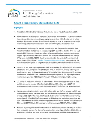 U.S. Energy Information Administration | Short-Term Energy Outlook January 2016 1
January 2016
Short-Term Energy Outlook (STEO)
Highlights
 This edition of the Short-Term Energy Outlook is the first to include forecasts for 2017.
 North Sea Brent crude oil prices averaged $38/barrel (b) in December, a $6/b decrease from
November, and the lowest monthly average price since June 2004. Brent crude oil prices
averaged $52/b in 2015, down $47/b from the average in 2014, as growth in global liquids
inventories put downward pressure on Brent prices throughout much of the year.
 Forecast Brent crude oil prices average $40/b in 2016 and $50/b in 2017. Forecast West
Texas Intermediate (WTI) crude oil prices average $2/b lower than Brent in 2016 and $3/b
lower in 2017. However, the current values of futures and options contracts continue to
suggest high uncertainty in the price outlook. For example, EIA’s forecast for the average
WTI price in April 2016 of $37/b should be considered in the context of recent contract
values for April 2016 delivery (Market Prices and Uncertainty Report) suggesting that the
market expects WTI prices to range from $25/b to $56/b (at the 95% confidence interval).
 The price of U.S. retail regular gasoline is forecast to average $2.03/gallon (gal) in 2016 and
$2.21/gal in 2017, compared with $2.43/gal in 2015. In December, average retail regular
gasoline prices were $2.04/gal, a decrease of 12 cents/gal from November and 51 cents/gal
lower than in December 2014. EIA expects monthly retail prices of U.S. regular gasoline to
reach a seven-year low of $1.90/gal in February 2016, before rising during the spring.
 U.S. crude oil production averaged an estimated 9.4 million barrels per day (b/d) in 2015,
and it is forecast to average 8.7 million b/d in 2016 and 8.5 million b/d in 2017. EIA
estimates that crude oil production in December fell 80,000 b/d from the November level.
 Natural gas working inventories were 3,643 billion cubic feet (Bcf) on January 1, which was
17% higher than during the same week last year and 15% higher than the previous five-year
average (2011-15) for that week. EIA forecasts that inventories will end the winter heating
season (March 31) at 2,043 Bcf, which would be 38% above the level at the same time last
year. Forecast Henry Hub spot prices average $2.65/million British thermal units (MMBtu) in
2016 and $3.22/MMBtu in 2017, compared with an average of $2.63/MMBtu in 2015.
 A decline in power generation from fossil fuels in the forecast period is offset by an increase
from renewable sources. The share of generation from natural gas falls from 33% in 2015 to
31% in 2017, and coal falls from 34% to 33%. For renewables, the forecast share of total
 