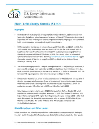 U.S. Energy Information Administration | Short-Term Energy Outlook November 2015 1
November 2015
Short-Term Energy Outlook (STEO)
Highlights
 North Sea Brent crude oil prices averaged $48/barrel (b) in October, a $1/b increase from
September. Daily Brent prices have ranged between $45/b and $53/b since the beginning of
September. Oil price volatility was lower during October than during August and September,
but it remains elevated compared with levels in recent years.
 EIA forecasts that Brent crude oil prices will average $54/b in 2015 and $56/b in 2016. The
2015 forecast price is unchanged from last month’s STEO, and the 2016 forecast price is
$2/b lower. Forecast West Texas Intermediate (WTI) crude oil prices average $4/b lower
than the Brent price in 2015 and $5/b lower in 2016. The current values of futures and
options contracts for February 2016 delivery (Market Prices and Uncertainty Report) suggest
the market expects WTI prices to range from $35/b to $66/b (at the 95% confidence
interval) in February 2016.
 The monthly average price of U.S. regular retail gasoline was $2.29/gallon (gal) in October, a
decrease of 8 cents/gal from September and 88 cents/gal lower than in October 2014. EIA
expects monthly gasoline prices to decline to an average of $2.06/gal in December 2015. EIA
forecasts U.S. regular gasoline retail prices to average $2.33/gal in 2016.
 EIA estimates that total U.S. crude oil production declined by 40,000 barrels per day (b/d) in
October compared with September. Crude oil production is forecast to decrease through
the third quarter of 2016 before growth resumes late in 2016. Projected U.S. crude oil
production averages 9.3 million b/d in 2015 and 8.8 million b/d in 2016.
 Natural gas working inventories were 3,929 billion cubic feet (Bcf) on October 30, which
matches the previous weekly record set November 2, 2012. The October 30 level was 10%
higher than a year ago and 4% higher than the previous five-year average (2010-14) for that
week. EIA expects the Henry Hub natural gas spot price to average $2.59/million British
thermal units (MMBtu) this winter (October 2015–March 2016) compared with
$3.35/MMBtu last winter.
Global Petroleum and Other Liquids
Global petroleum and other liquids production continues to outpace consumption, leading to
inventory builds throughout the forecast period. Global oil inventory builds in the third quarter
 