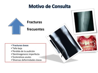 Motivo de Consulta 
Fracturas 
frecuentes 
Fracturas óseas 
Talla baja 
Perdida de la audición 
Dentinogenesis imperfecta 
Escleroticas azules 
Diversas deformidades óseas 
 