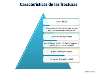 Características de las fracturas 
Menos de 100 
Inicio cuando el niño comienza a caminar 
Son constantes durante la infancia 
Disminuye en la pubertad 
Aumentan en mujeres en la menopausia y 
en los hombres entre los 60-80 
Buena formación de callo 
No suelen dejar deformidad 
Gene review 
 