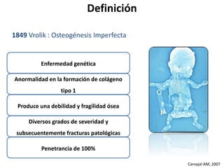 Carvajal AM, 2007 
Definición 
1849 Vrolik : Osteogénesis Imperfecta 
Enfermedad genética 
Anormalidad en la formación de colágeno 
tipo 1 
Produce una debilidad y fragilidad ósea 
Diversos grados de severidad y 
subsecuentemente fracturas patológicas 
Penetrancia de 100% 
 
