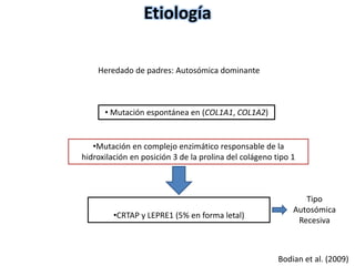 Etiología 
Heredado de padres: Autosómica dominante 
•CRTAP y LEPRE1 (5% en forma letal) 
Bodian et al. (2009) 
• Mutación espontánea en (COL1A1, COL1A2) 
•Mutación en complejo enzimático responsable de la 
hidroxilación en posición 3 de la prolina del colágeno tipo 1 
Tipo 
Autosómica 
Recesiva 
 