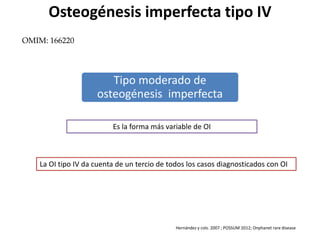 Osteogénesis imperfecta tipo IV 
Tipo moderado de 
osteogénesis imperfecta 
Es la forma más variable de OI 
La OI tipo IV da cuenta de un tercio de todos los casos diagnosticados con OI 
Hernández y cols. 2007 ; POSSUM 2012; Onphanet rare disease 
OMIM: 166220 
 
