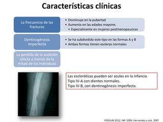 Características clínicas 
• Disminuye en la pubertad 
• Aumenta en las edades mayores 
• Especialmente en mujeres postmenopausicas 
La frecuencia de las 
fracturas 
• Se ha subdividido este tipo en las formas A y B 
• Ambas formas tienen escleras normales 
Dentinogénesis 
imperfecta 
La perdida de la audición 
afecta a menos de la 
mitad de los individuos 
Las escleróticas pueden ser azules en la infancia. 
Tipo IV-A con dientes normales. 
Tipo IV-B, con dentinogénesis imperfecta. 
POSSUM 2012; INP. 2009; Hernández y cols. 2007 
 