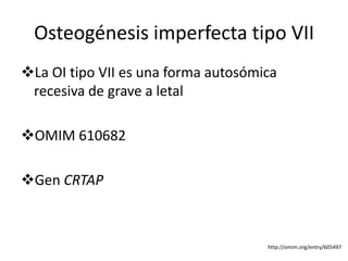 Osteogénesis imperfecta tipo VII 
La OI tipo VII es una forma autosómica 
recesiva de grave a letal 
OMIM 610682 
Gen CRTAP 
http://omim.org/entry/605497 
 
