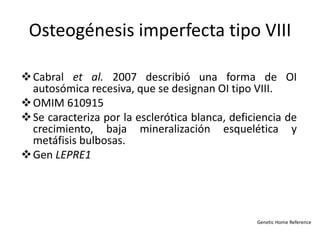 Osteogénesis imperfecta tipo VIII 
Cabral et al. 2007 describió una forma de OI 
autosómica recesiva, que se designan OI tipo VIII. 
OMIM 610915 
Se caracteriza por la esclerótica blanca, deficiencia de 
crecimiento, baja mineralización esquelética y 
metáfisis bulbosas. 
Gen LEPRE1 
Genetic Home Reference 
 
