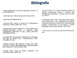 Bibliografía 
www.pediatria.gob.mx Ultima modificación Viernes, 10 
de abril del 2009. 
www.orpha.net Última actualización: Marzo 2010 
Data bases POSSUM 20122 
Herreros MB, Franco R, Ascurra M. Osteogenesis 
imperfecta. Pediatr. 2008. 35(1): 33-37 
Barnes AM, Chang W, Morello R, y cols. Deficiency of 
cartilage-associated protein in recessive lethal 
osteogenesis imperfecta. N Engl J Med. 2006 Dec 
28;355(26):2757-64. 
Carvajal AM, Iturriaga SR. Osteogénesis Imperfecta. 
Rev Med de Costa Rica y Centroamérica. 2007; 
LXIV(580):161-165 
Robert D Steiner, MD, Melanie G Pepin, MS, CGC, 
and Peter H Byers, MD,Osteogenesis Imperfecta Brittle 
Bone Disease, OI. Gene Review. 2005 
Harold Chen, Atlas of Genetic Diagnosis and 
Counseling, 2006, pp762-772 
Choi JH, Shin YL, Yoo HW. Short-term Efficacy of 
Monthly Pamidronate Infusion in Patients with 
Osteogenesis Imperfecta J Korean Med Sci 2007; 
22: 209-12 
Hernández García Iván, Fernández Martín Mirely, 
León Pérez Silvia, y cols. Osteogénesis imperfecta: 
mosaicismo germinal o evidencia de heterogeneidad 
genética. Presentación de una familia y revisión 
bibliográfica. Rev Cubana Pediatr. 2007.79(3) 
http://www.uth.tmc.edu/GeneWise/ShortTallLoose/08. 
html 
