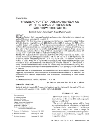 Original Article

             FREQUENCY OF STEATOSIS AND ITS RELATION
                 WITH THE GRADE OF FIBROSIS IN
                    PATIENTS WITH HEPATITIS C
                          Samiullah Shaikh1, Memon Sadik2, Baloch Ghulam Hussain3
     ABSTRACT
     Objective: To study the frequency of steatosis and observe the relation between steatosis and
     grade of fibrosis in patients with hepatitis C.
     Methodology: This descriptive case series study was undertaken at Liaquat University of Medical
     & Health Sciences hospital from July 2005 to November 2007. It included 158 PCR-positive
     hepatitis C cases with genotype 3. Patients demographic data was enrolled in well designed
     proforma BMI was calculated and history of diabetes mellitus was obtained. Liver biopsy was
     done after written consent and was sent for grading of fibrosis and steatosis. T-test was applied
     for Continuous variables whereas stage of fibrosis was compared with grade of steatosis, BMI
     and age by chi-square test. 0.05 was made a level of Significance.
     Results: This study included 158 patients out of which 109 (69%) were male and 49(31%) were
     female. The mean age of the patient was 36.8± 9.8.The BMI was <25 in 86(54.4%) whereas BMI
     25-30 was present in53 (33.5%) and BMI >30 in 19 (12%) of cases. The steatosis was found in
     71(45%) of cases. Mild (<30% of hepatocytes involved) 33(21%), moderate (30-60% hepatocytes
     involved) in 26 (16.5%) and severe (>60% hepatocytes involved) steatosis in 12(7.5%) cases. A
     strong correlation between steatosis score and fibrosis stage was observed in our study (P= <
     0.001) whereas no relationship was observed between BMI (P = 0.67) or age (P =0.39) with stage
     of steatosis.
     Conclusion: This study showed that increased steatosis is associated with worsening fibrosis
     suggesting a possible role for steatosis in the acceleration of liver disease in HCV Patients and
     efforts to control steatosis may therefore have an important role in halting HCV liver disease
     progression.
     KEYWORDS: Steatosis, Fibrosis, Hepatitis C, PCR, BMI.
                                                   Pak J Med Sci April - June 2009 Vol. 25 No. 2   283-288
     How to cite this article:
     Shaikh S, Sadik M, Hussain BG. Frequency of steatosis and its relation with the grade of fibrosis
     in patients with hepatitis C. Pak J Med Sci 2009;25(2):283-288

                                                                         INTRODUCTION
   Correspondence
   Dr. Samiullah Shaikh
                                                           Hepatitis C virus is a major cause of chronic
   Assistant Professor                                   liver disease with about 170 million people
   Department of Medicine                                infected worldwide.1
   Liaquat University of Medical &
   Health Sciences, Jamshoro /                             The severity of disease varies widely from
   Hyderabad - Pakistan.                                 asymptomatic chronic infection to cirrhosis and
   Email: shaikh135@hotmail.com                             hepatocellular carcinoma. 1 Although
          shaikhsamiullah@yahoo.com
                                                         most HCV associated liver damage is
* Received for Publication:   September 16, 2008
                                                         immunomediated,2 some histopathological fea-
* Revision Received:          February 11, 2009          tures, such as liver steatosis, suggest a viral
* Revision Accepted:          February 13, 2009          cytopathic effect.3

                                                        Pak J Med Sci 2009 Vol. 25 No. 2    www.pjms.com.pk 283
 