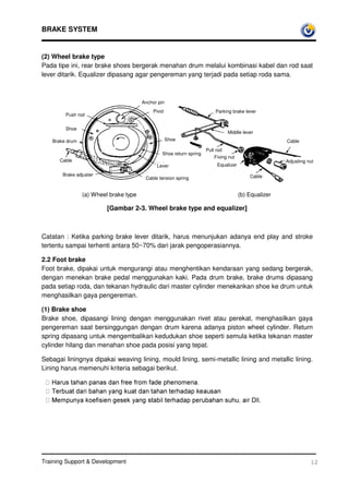BRAKE SYSTEM


(2) Wheel brake type
Pada tipe ini, rear brake shoes bergerak menahan drum melalui kombinasi kabel dan rod saat
lever ditarik. Equalizer dipasang agar pengereman yang terjadi pada setiap roda sama.



                                       Anchor pin
                                            Pivot                        Parking brake lever
        Push rod

        Shoe
                                                                               Middle lever
   Brake drum                                       Shoe                                              Cable
                                                                     Pull rod
                                                Shoe return spring
                                                                         Fixing nut
      Cable                                                                                           Adjusting nut
                                             Lever                        Equalizer

       Brake adjuster                                                                     Cable
                                        Cable tension spring


                (a) Wheel brake type                                                  (b) Equalizer

                         [Gambar 2-3. Wheel brake type and equalizer]



Catatan : Ketika parking brake lever ditarik, harus menunjukan adanya end play and stroke
tertentu sampai terhenti antara 50~70% dari jarak pengoperasiannya.

2.2 Foot brake
Foot brake, dipakai untuk mengurangi atau menghentikan kendaraan yang sedang bergerak,
dengan menekan brake pedal menggunakan kaki. Pada drum brake, brake drums dipasang
pada setiap roda, dan tekanan hydraulic dari master cylinder menekankan shoe ke drum untuk
menghasilkan gaya pengereman.

(1) Brake shoe
Brake shoe, dipasangi lining dengan menggunakan rivet atau perekat, menghasilkan gaya
pengereman saat bersinggungan dengan drum karena adanya piston wheel cylinder. Return
spring dipasang untuk mengembalikan kedudukan shoe seperti semula ketika tekanan master
cylinder hilang dan menahan shoe pada posisi yang tepat.

Sebagai liningnya dipakai weaving lining, mould lining, semi-metallic lining and metallic lining.
Lining harus memenuhi kriteria sebagai berikut.

  +DUXVWDKDQSDQDVGDQIUHHIURPIDGHSKHQRPHQD 
  7HUEXDWGDULEDKDQDQJNXDWGDQWDKDQWHUKDGDSNHDXVDQ
  0HPSXQDNRHILVLHQJHVHNDQJVWDELOWHUKDGDSSHUXEDKDQVXKXDLU'OO.




Training Support  Development                                                                                   12
 