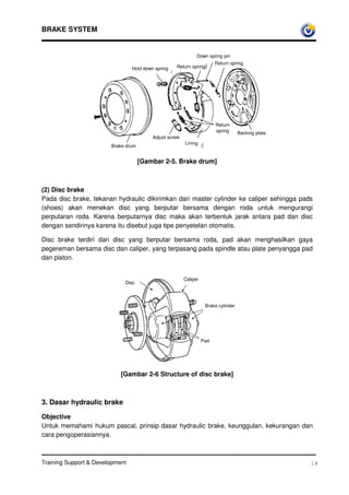 BRAKE SYSTEM


                                                               Down spring pin
                                                                         Return spring
                                 Hold down spring   Return spring




                                                                         Return
                                                                         spring      Backing plate
                                          Adjust screw
                                                         Lining
                        Brake drum


                                     [Gambar 2-5. Brake drum]



(2) Disc brake
Pada disc brake, tekanan hydraulic dikirimkan dari master cylinder ke caliper sehingga pads
(shoes) akan menekan disc yang berputar bersama dengan roda untuk mengurangi
perputaran roda. Karena berputarnya disc maka akan terbentuk jarak antara pad dan disc
dengan sendirinya karena itu disebut juga tipe penyetelan otomatis.

Disc brake terdiri dari disc yang berputar bersama roda, pad akan menghasilkan gaya
pegereman bersama disc dan caliper, yang terpasang pada spindle atau plate penyangga pad
dan piston.


                                                         Caliper
                             Disc



                                                                    Brake cylinder




                                                                   Pad




                            [Gambar 2-6 Structure of disc brake]



3. Dasar hydraulic brake

Objective
Untuk memahami hukum pascal, prinsip dasar hydraulic brake, keunggulan, kekurangan dan
cara pengoperasiannya.



Training Support  Development                                                                       14
 