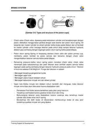 BRAKE SYSTEM



                         Primary cup   Spacer
                                                                   Piston Secondary cup




                    [Gambar 3-9. Types and structure of the piston cups]



    Check valve•Check valve, dipasang pada kedudukan cylinder end berseberangan dengan
     piston, dilekatkan menggunakan perekat dengan seat washer dari piston return spring. Oil
     bergerak dari master cylinder ke wheel cylinder ketika brake pedal ditekan dan oil kembali
     ke master cylinder untuk menjaga tekanan pada sirkuit tetap sampai tekanan hydraulic
     didalam pipa seimbang dengan tegangan piston return spring ketika pedal dilepas.

    Piston return spring•Spring ini terpasang diantara check valve dan piston primary cup,
     membantu piston kembali ke posisi semula dan bersama dengan check valve
     mengembalikan tekanan semula ketika pedal dilepas.

     Remaining pressure•ketika return spring piston menekan check valve, check valve
     menempel pada kedudukannya dan pasti tekanan akan kembali seperti semula ketika
     tegangan pada spring seimbang dengan tekanan hydraulic pressure pada circuit. Tekanan
     ini kira kira sebesar 0.60.8Kgf/cm². Fungsi dari tekanan ini adalah

     0HQFHJDKWHUMDGLQDSHQJHUHPDQWXQGD
     0HQFHJDKYDSRUORFN
     0HQFHJDKXGDUDPDVXNNHGDODPVLUNXLW
     0HQFHJDKNHERFRUDQPLQDNUHPGDULZKHHOFOLQGHU
     Vapor lock•Ketika minyak rem didalam sirkuit mendidih dan menguap, maka tekanan
     minyak rema tidak akan diteruskan karena disebabkan oleh.

     -   Pemakaian Foot brake secara berlebihan pada jalan yang menurun.
     -   Terjadinya overheated karena gesekan brake drum dan lining.
     -   Berkurangnya tekanan yang disebabkan karena rusaknya atau lemahnya master
         cylinder atau brake shoe return spring.
     -   Berubahnya titik didih brake oil dikarenakan memburuknya brake oil atau poor
         rendahnya qualitas minyak rem yang dipakai.




Training Support  Development                                                                19
 