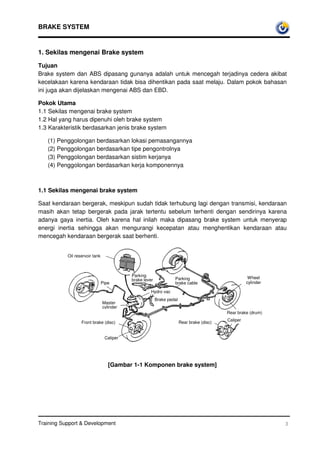 BRAKE SYSTEM


1. Sekilas mengenai Brake system

Tujuan
Brake system dan ABS dipasang gunanya adalah untuk mencegah terjadinya cedera akibat
kecelakaan karena kendaraan tidak bisa dihentikan pada saat melaju. Dalam pokok bahasan
ini juga akan dijelaskan mengenai ABS dan EBD.

Pokok Utama
1.1 Sekilas mengenai brake system
1.2 Hal yang harus dipenuhi oleh brake system
1.3 Karakteristik berdasarkan jenis brake system

   (1) Penggolongan berdasarkan lokasi pemasangannya
   (2) Penggolongan berdasarkan tipe pengontrolnya
   (3) Penggolongan berdasarkan sistim kerjanya
   (4) Penggolongan berdasarkan kerja komponennya



1.1 Sekilas mengenai brake system

Saat kendaraan bergerak, meskipun sudah tidak terhubung lagi dengan transmisi, kendaraan
masih akan tetap bergerak pada jarak tertentu sebelum terhenti dengan sendirinya karena
adanya gaya inertia. Oleh karena hal inilah maka dipasang brake system untuk menyerap
energi inertia sehingga akan mengurangi kecepatan atau menghentikan kendaraan atau
mencegah kendaraan bergerak saat berhenti.


           Oil reservoir tank



                                           Parking                                                    Wheel
                                           brake lever            Parking
                                Pipe                              brake cable                        cylinder

                                                    Hydro vac
                                                         Brake pedal
                                Master
                                cylinder
                                                                                           Rear brake (drum)
                                                                                           Caliper
                  Front brake (disc)                                   Rear brake (disc)


                                 Caliper




                                   [Gambar 1-1 Komponen brake system]




Training Support & Development                                                                                  3
 