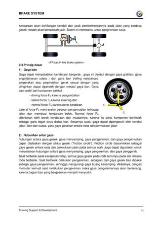 BRAKE SYSTEM


kendaraan akan kehilangan kendali dan jarak pemberhentiannya pada jalan yang berdaya
gesek rendah akan bertambah jauh. Sistim ini membantu untuk penghentian lurus.




                       FR car, H-line brake system
9.3 Prinsip dasar
1) Gaya ban
Gaya dapat menyebabkan kendaraan bergerak , gaya ini disebut dengan gaya grafitasi, gaya
angin(tahanan udara ) dan gaya ban (rolling resistance).
pergerakan atau perpindahan gerak sesuai dengan yang
diinginkan dapat diperoleh dengan melalui gaya ban. Gaya
ban terdiri dari komponen berikut :                                  FN
        - driving force FD karena pengendalian
        - lateral force FS karena steering dan
        - normal force FN karena berat kendaran                FD
Lateral force FS mentransfer gerakan pengemudian terhadap
                                                                         FS
jalan dan membuat kendaraan belok. Normal force FN
ditentukan oleh berak kendaraan dan muatannya, karena itu berat komponen bertindak
sebagai garis tegak lurus diatas ban. Besarnya suatu gaya dapat dipengaruhi oleh kondisi
jalan. Ban dan cuaca, yaitu gaya gesekan antara roda dan permukaan jalan


2) Hubunhan antar gaya
hubungan antara gaya gesek, gaya menyamping, gaya pengereman, dan gaya pengemudian
dapat dijelaskan dengan siklus gesek (“friction circle”). Friction circle diasumsikan sebagai
gaya gesek antara roda dan permukaan jalan pada semua arah. Juga dapat digunakan untuk
menjelaskan hubungan antara gaya menyamping, gaya pengereman, dan gaya penggerak.
Saat berbelok pada kecepatan tetap, semua gaya gesek pada roda tertumpu pada sisi dimana
roda berbelok. Saat berbelok dilakukan pengereman, sebagian dari gaya gesek ban dipakai
sebagai gaya pengereman, sehingga mengurangi gaya buang kesamping. Akibatnya, dengan
memutar kemudi saat melakukan pengereman maka gaya pengeremannya akan berkurang,
karena bagian ban yang bergesekan menjadi menyudut.




Training Support  Development                                                              56
 