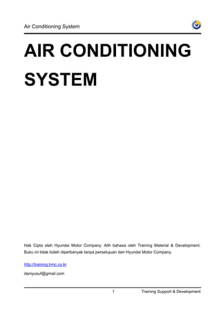 Air Conditioning System




AIR CONDITIONING
SYSTEM




Hak Cipta oleh Hyundai Motor Company. Alih bahasa oleh Training Material & Development.
Buku ini tidak boleh diperbanyak tanpa persetujuan dari Hyundai Motor Company.


http://training.hmc.co.kr

daniyusuf@gmail.com



                                              1              Training Support & Development
 
