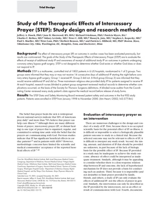 Trial Design




Study of the Therapeutic Effects of Intercessory
Prayer (STEP): Study design and research methods
Jeffery A. Dusek, PhD,a Jane B. Sherwood, RN, BSN,a Richard Friedman, PhD,a Patricia Myers, BA,a
Charles F. Bethea, MD,b Sidney Levitsky, MD,c Peter C. Hill, MD,d Manoj K. Jain, MD,e Stephen L. Kopecky, MD,f
Paul S. Mueller, MD,f Peter Lam, PhD,a Herbert Benson, MD,a and Patricia L. Hibberd, MD, PhDa Boston, Mass,
Oklahoma City, Okla, Washington, DC, Memphis, Tenn, and Rochester, Minn



Background The effect of intercessory prayer (IP) on outcome in cardiac cases has been evaluated previously, but
results are controversial. The goals of the Study of the Therapeutic Effects of Intercessory Prayer (STEP) are to evaluate the
effects of receipt of additional study IP and awareness of receipt of additional study IP on outcomes in patients undergoing
coronary artery bypass graft surgery. STEP is not designed to determine whether God exists or whether God does or does
not respond to IP.
Methods STEP is a multicenter, controlled trial of 1802 patients in 6 US hospitals, randomized to 1 of 3 groups. Two
groups were informed that they may or may not receive 14 consecutive days of additional IP starting the night before coro-
nary artery bypass graft surgery; Group 1 received IP, Group 2 did not. A third group (Group 3) was informed that they
would receive additional IP and did so. Three mainstream religious sites provided daily IP for patients assigned to receive IP.
At each hospital, research nurses blinded to patient group assignment reviewed medical records to determine whether com-
plications occurred, on the basis of the Society for Thoracic Surgeons definitions. A blinded nurse auditor from the Coordi-
nating Center reviewed every study patient’s data against the medical record before release of study forms.
Results The STEP Data and Safety Monitoring Board reviewed patient safety and outcomes in the first 900 study
patients. Patients were enrolled in STEP from January 1998 to November 2000. (Am Heart J 2002;143:577-84.)




   The belief that prayer heals the sick is widespread.                             Evaluation of intercessory prayer as
Recent national surveys indicate that 90% of Americans
pray daily1 and more than 70% believe that prayer can
                                                                                    an intervention
help cure illness.2,3 Although there are many different                                There are numerous challenges to the design and con-
forms of prayer, intercessory prayer (IP; or distant heal-                          duct of a study of IP. First, because there is no accepted
ing) is one type of prayer that is organized, regular, and                          scientific basis for the potential effect of IP on illness, it
committed to setting time aside with the belief that the                            is difficult or impossible to select a biologically plausible
prayers are communicating with God. Previous studies                                patient outcome to study in a clinical trial. Because the
indicate that IP has significant beneficial effects in car-                         selected outcome may not be relevant to effects of IP, it
diac patients4,5 and in patients with AIDS.6 However,                               is difficult to interpret any study result. Second, the tim-
methodologic concerns have limited the scientific and                               ing, amount, and duration of IP that should be provided
medical communities’ acceptance of the reported bene-                               are unknown, in part because of the lack of biologic
ficial effects of IP.7-20                                                           basis for the possible effect of IP. Because IP provided
                                                                                    in a study may be inadequate to achieve the study out-
                                                                                    come, absence of effect could be interpreted as inade-
From the aMind/Body Medical Institute, Beth Israel Deaconess Medical Center,        quate treatment. Similarly, although it may be appealing
Caregroup, Department of Medicine, Harvard Medical School, bIntegris Baptist
Medical Center, Oklahoma Heart Institute, cBeth Israel Deaconess Medical Center,
                                                                                    to consider whether there is a dose-response relation-
CareGroup, Department of Surgery, Harvard Medical School, dSection of Cardiac       ship between IP and outcome, the lack of hypothesized
Surgery, Washington Hospital Center, eDepartment of Infectious Disease, Baptist     mechanism for IP does not provide a basis for conduct-
Medical Hospital, and the fMayo Clinic Rochester, Mayo Physician Alliance for       ing such an analysis. Third, because it is impossible (and
Clinical Trials.
Submitted June 19, 2001; accepted November 30, 2001.
                                                                                    not desirable) to limit prayer provided by family,
Reprint requests: Jeffery A. Dusek, PhD, Mind/Body Medical Institute, Beth Israel   friends, and others, a study of IP can only evaluate the
Deaconess Medical Center, LMOB Ste 1A, 110 Francis Ave, Boston, MA 02215.           effects of additional IP, not the effects of prayer in gen-
E-mail: jdusek@caregroup.harvard.edu
                                                                                    eral. Similarly, the intervention can only be described as
Copyright 2002, Mosby, Inc. All rights reserved.
0002-8703/2002/$35.00 + 0 4/1/122172                                                the IP provided by the intercessors, not as an effect or
doi:10.1067/mhj.2002.122172                                                         result of communication with God. Fourth, documenta-
 