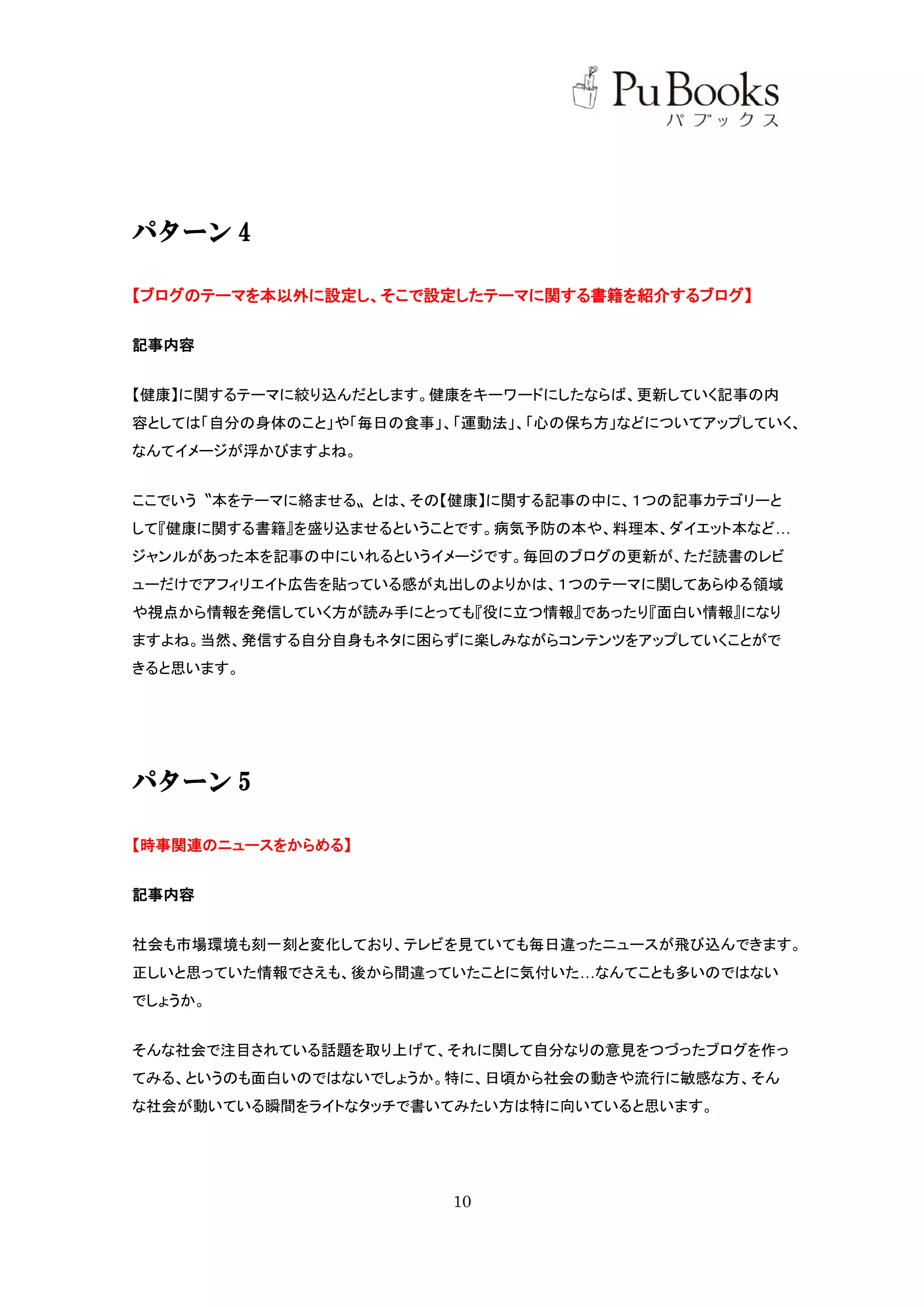 パターン 4

【ブログのテーマを本以外に設定し、そこで設定したテーマに関する書籍を紹介するブログ】

記事内容


【健康】に関するテーマに絞り込んだとします。健康をキーワードにしたならば、更新していく記事の内
容としては「自分の身体のこと」や「毎日の食事」、「運動法」、「心の保ち方」などについてアップしていく、
なんてイメージが浮かびますよね。


ここでいう〝本をテーマに絡ませる〟とは、その【健康】に関する記事の中に、１つの記事カテゴリーと
して『健康に関する書籍』を盛り込ませるということです。病気予防の本や、料理本、ダイエット本など…
ジャンルがあった本を記事の中にいれるというイメージです。毎回のブログの更新が、ただ読書のレビ
ューだけでアフィリエイト広告を貼っている感が丸出しのよりかは、１つのテーマに関してあらゆる領域
や視点から情報を発信していく方が読み手にとっても『役に立つ情報』であったり『面白い情報』になり
ますよね。当然、発信する自分自身もネタに困らずに楽しみながらコンテンツをアップしていくことがで
きると思います。




パターン 5

【時事関連のニュースをからめる】


記事内容


社会も市場環境も刻一刻と変化しており、テレビを見ていても毎日違ったニュースが飛び込んできます。
正しいと思っていた情報でさえも、後から間違っていたことに気付いた…なんてことも多いのではない
でしょうか。


そんな社会で注目されている話題を取り上げて、それに関して自分なりの意見をつづったブログを作っ
てみる、というのも面白いのではないでしょうか。特に、日頃から社会の動きや流行に敏感な方、そん
な社会が動いている瞬間をライトなタッチで書いてみたい方は特に向いていると思います。




                        10
 