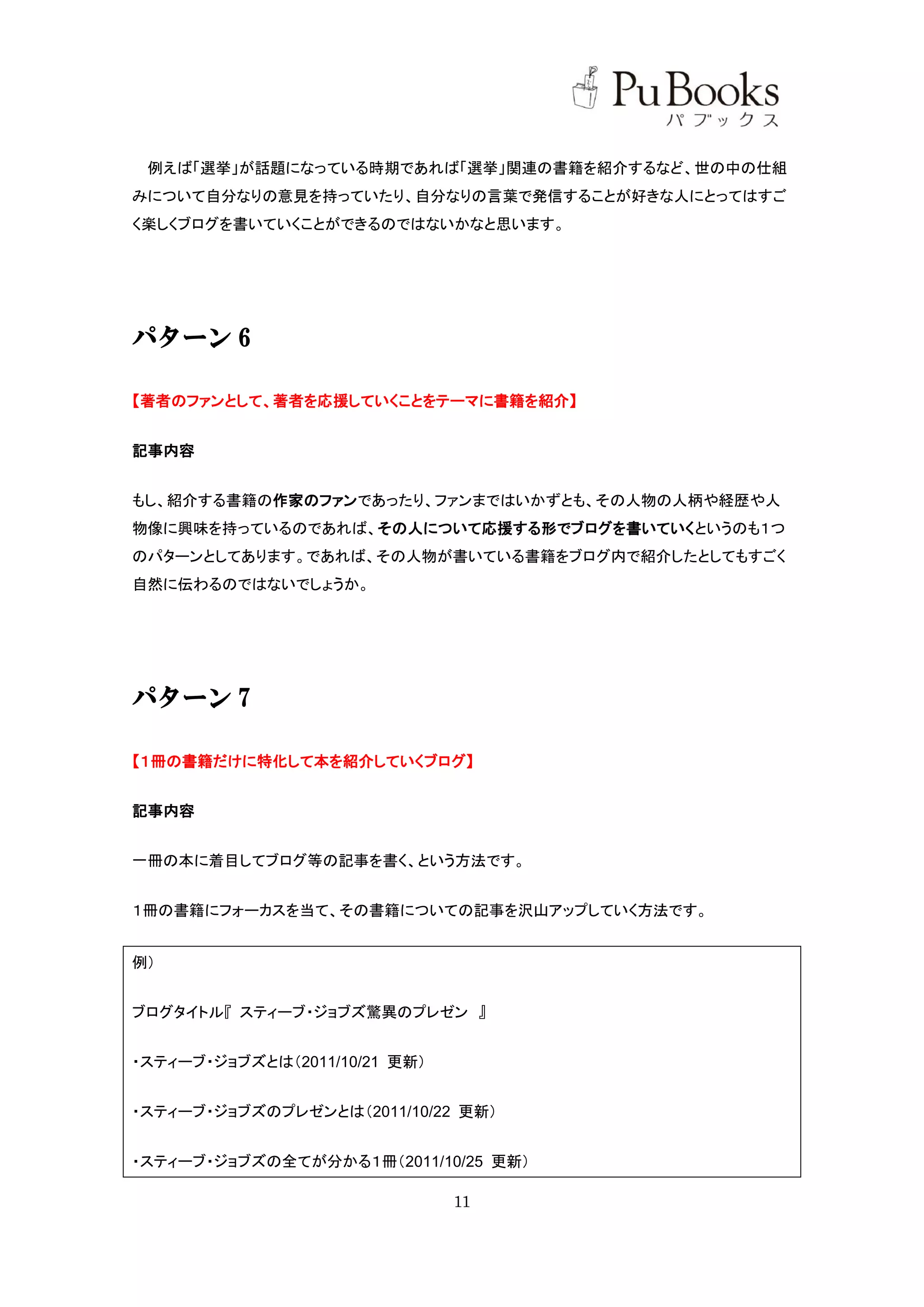 例えば「選挙」が話題になっている時期であれば「選挙」関連の書籍を紹介するなど、世の中の仕組
みについて自分なりの意見を持っていたり、自分なりの言葉で発信することが好きな人にとってはすご
く楽しくブログを書いていくことができるのではないかなと思います。




パターン 6

【著者のファンとして、著者を応援していくことをテーマに書籍を紹介】


記事内容


もし、紹介する書籍の作家のファンであったり、ファンまではいかずとも、その人物の人柄や経歴や人
物像に興味を持っているのであれば、その人について応援する形でブログを書いていくというのも１つ
のパターンとしてあります。であれば、その人物が書いている書籍をブログ内で紹介したとしてもすごく
自然に伝わるのではないでしょうか。




パターン 7

【１冊の書籍だけに特化して本を紹介していくブログ】


記事内容


一冊の本に着目してブログ等の記事を書く、という方法です。


１冊の書籍にフォーカスを当て、その書籍についての記事を沢山アップしていく方法です。


例）


ブログタイトル『 スティーブ・ジョブズ驚異のプレゼン 』


・スティーブ・ジョブズとは（2011/10/21 更新）


・スティーブ・ジョブズのプレゼンとは（2011/10/22 更新）


・スティーブ・ジョブズの全てが分かる１冊（2011/10/25 更新）

                               11
 