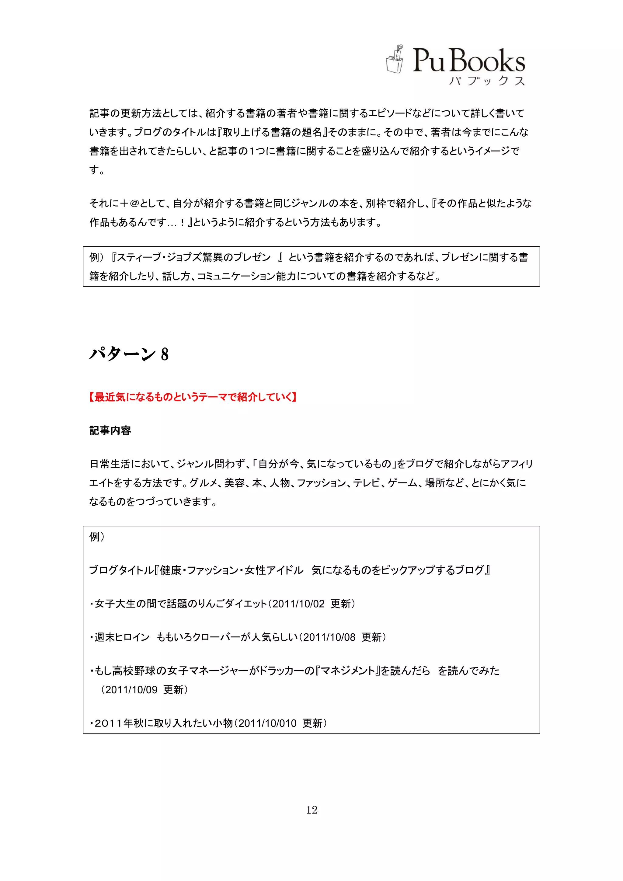 記事の更新方法としては、紹介する書籍の著者や書籍に関するエピソードなどについて詳しく書いて
いきます。ブログのタイトルは『取り上げる書籍の題名』そのままに。その中で、著者は今までにこんな
書籍を出されてきたらしい、と記事の１つに書籍に関することを盛り込んで紹介するというイメージで
す。


それに＋＠として、自分が紹介する書籍と同じジャンルの本を、別枠で紹介し、『その作品と似たような
作品もあるんです…！』というように紹介するという方法もあります。


例） 『スティーブ・ジョブズ驚異のプレゼン 』 という書籍を紹介するのであれば、プレゼンに関する書
籍を紹介したり、話し方、コミュニケーション能力についての書籍を紹介するなど。




パターン 8

【最近気になるものというテーマで紹介していく】


記事内容


日常生活において、ジャンル問わず、「自分が今、気になっているもの」をブログで紹介しながらアフィリ
エイトをする方法です。グルメ、美容、本、人物、ファッション、テレビ、ゲーム、場所など、とにかく気に
なるものをつづっていきます。


例）


ブログタイトル『健康・ファッション・女性アイドル 気になるものをピックアップするブログ』


・女子大生の間で話題のりんごダイエット（2011/10/02 更新）


・週末ヒロイン ももいろクローバーが人気らしい（2011/10/08 更新）


・もし高校野球の女子マネージャーがドラッカーの『マネジメント』を読んだら を読んでみた
 （2011/10/09 更新）


・２０１１年秋に取り入れたい小物（2011/10/010 更新）




                            12
 