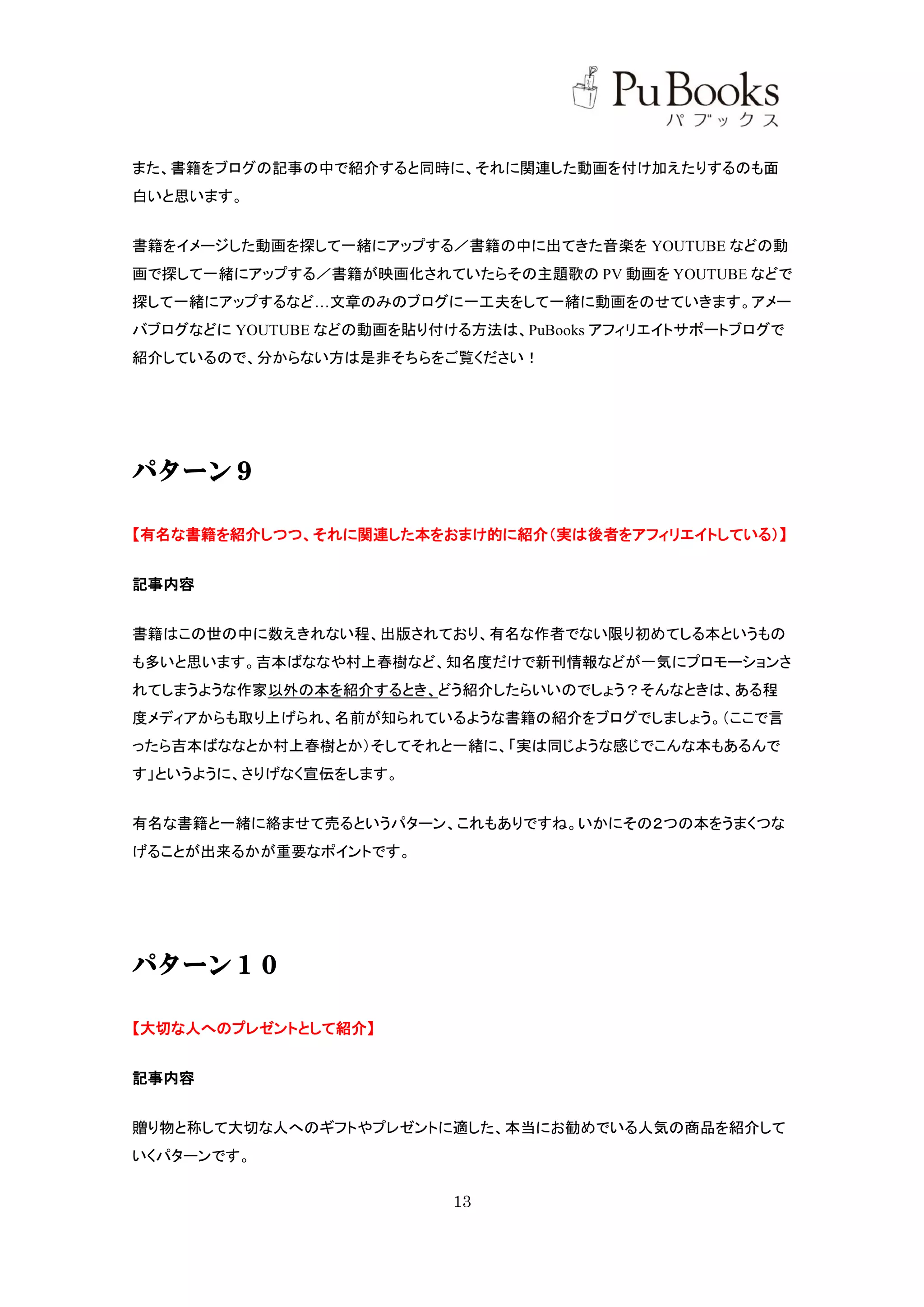 また、書籍をブログの記事の中で紹介すると同時に、それに関連した動画を付け加えたりするのも面
白いと思います。


書籍をイメージした動画を探して一緒にアップする／書籍の中に出てきた音楽を YOUTUBE などの動
画で探して一緒にアップする／書籍が映画化されていたらその主題歌の PV 動画を YOUTUBE などで
探して一緒にアップするなど…文章のみのブログに一工夫をして一緒に動画をのせていきます。アメー
バブログなどに YOUTUBE などの動画を貼り付ける方法は、PuBooks アフィリエイトサポートブログで
紹介しているので、分からない方は是非そちらをご覧ください！




パターン９

【有名な書籍を紹介しつつ、それに関連した本をおまけ的に紹介（実は後者をアフィリエイトしている）】


記事内容


書籍はこの世の中に数えきれない程、出版されており、有名な作者でない限り初めてしる本というもの
も多いと思います。吉本ばななや村上春樹など、知名度だけで新刊情報などが一気にプロモーションさ
れてしまうような作家以外の本を紹介するとき、どう紹介したらいいのでしょう？そんなときは、ある程
度メディアからも取り上げられ、名前が知られているような書籍の紹介をブログでしましょう。（ここで言
ったら吉本ばななとか村上春樹とか）そしてそれと一緒に、「実は同じような感じでこんな本もあるんで
す」というように、さりげなく宣伝をします。


有名な書籍と一緒に絡ませて売るというパターン、これもありですね。いかにその２つの本をうまくつな
げることが出来るかが重要なポイントです。




パターン１０

【大切な人へのプレゼントとして紹介】


記事内容


贈り物と称して大切な人へのギフトやプレゼントに適した、本当にお勧めでいる人気の商品を紹介して
いくパターンです。

                          13
 