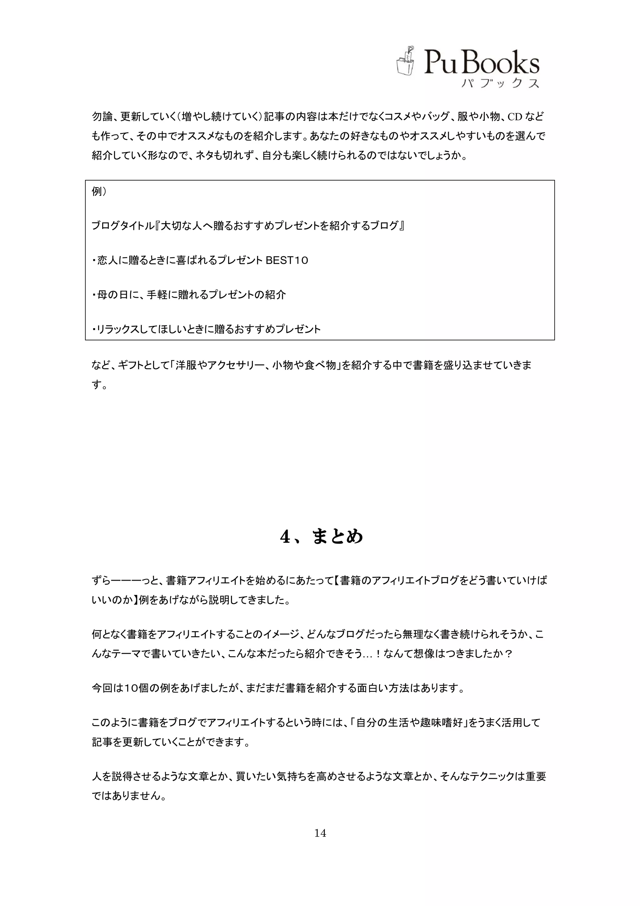 勿論、更新していく（増やし続けていく）記事の内容は本だけでなくコスメやバッグ、服や小物、CD など
も作って、その中でオススメなものを紹介します。あなたの好きなものやオススメしやすいものを選んで
紹介していく形なので、ネタも切れず、自分も楽しく続けられるのではないでしょうか。


例）


ブログタイトル『大切な人へ贈るおすすめプレゼントを紹介するブログ』


・恋人に贈るときに喜ばれるプレゼント BEST１０


・母の日に、手軽に贈れるプレゼントの紹介


・リラックスしてほしいときに贈るおすすめプレゼント


など、ギフトとして「洋服やアクセサリー、小物や食べ物」を紹介する中で書籍を盛り込ませていきま
す。




                     ４、まとめ

ずらーーーっと、書籍アフィリエイトを始めるにあたって【書籍のアフィリエイトブログをどう書いていけば
いいのか】例をあげながら説明してきました。


何となく書籍をアフィリエイトすることのイメージ、どんなブログだったら無理なく書き続けられそうか、こ
んなテーマで書いていきたい、こんな本だったら紹介できそう…！なんて想像はつきましたか？


今回は１０個の例をあげましたが、まだまだ書籍を紹介する面白い方法はあります。


このように書籍をブログでアフィリエイトするという時には、「自分の生活や趣味嗜好」をうまく活用して
記事を更新していくことができます。


人を説得させるような文章とか、買いたい気持ちを高めさせるような文章とか、そんなテクニックは重要
ではありません。


                            14
 