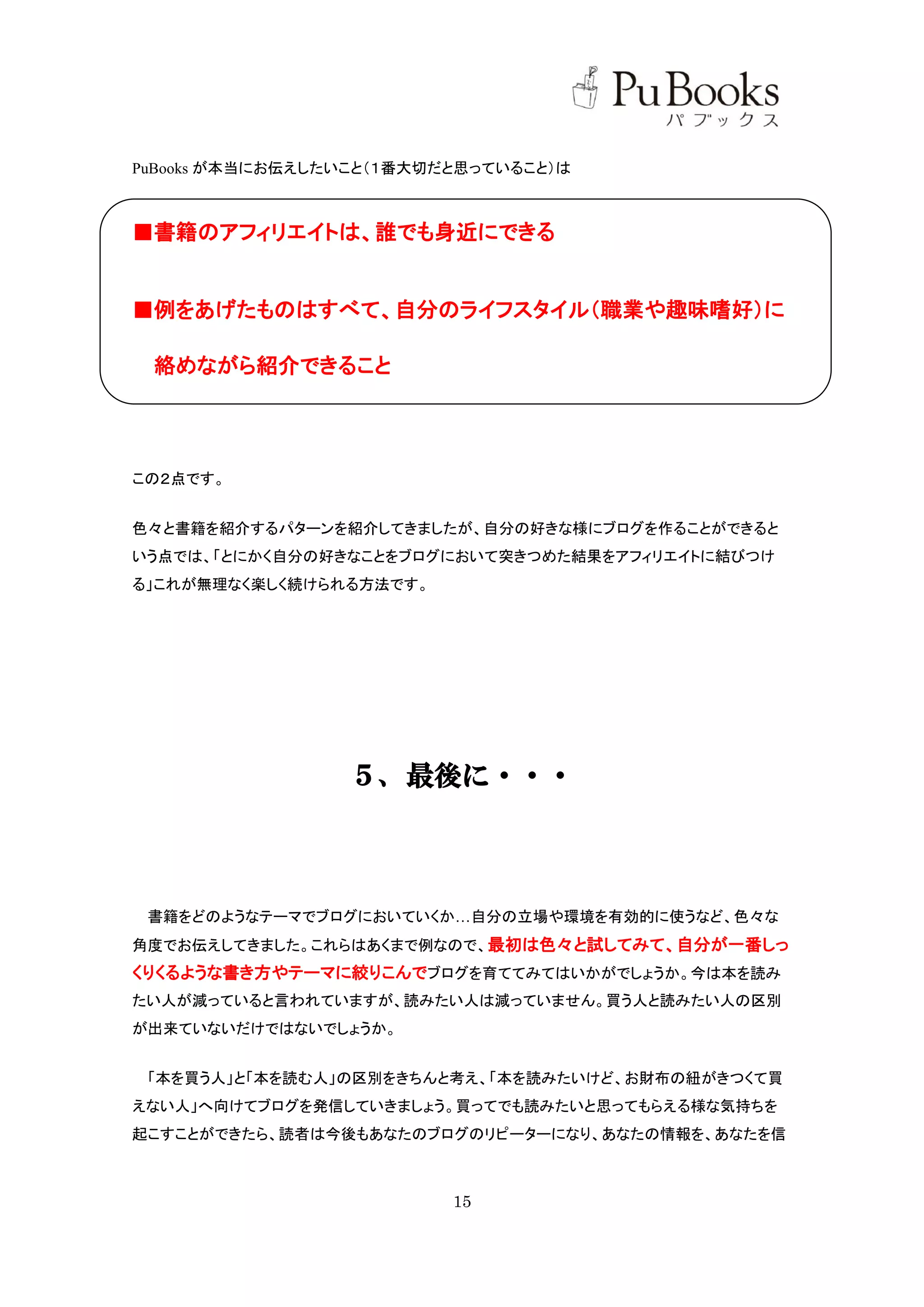 PuBooks が本当にお伝えしたいこと（１番大切だと思っていること）は



■書籍のアフィリエイトは、誰でも身近にできる


■例をあげたものはすべて、自分のライフスタイル（職業や趣味嗜好）に

 絡めながら紹介できること




この２点です。


色々と書籍を紹介するパターンを紹介してきましたが、自分の好きな様にブログを作ることができると
いう点では、「とにかく自分の好きなことをブログにおいて突きつめた結果をアフィリエイトに結びつけ
る」これが無理なく楽しく続けられる方法です。




                 ５、最後に・・・



 書籍をどのようなテーマでブログにおいていくか…自分の立場や環境を有効的に使うなど、色々な
角度でお伝えしてきました。これらはあくまで例なので、最初は色々と試してみて、自分が一番しっ
くりくるような書き方やテーマに絞りこんでブログを育ててみてはいかがでしょうか。今は本を読み
たい人が減っていると言われていますが、読みたい人は減っていません。買う人と読みたい人の区別
が出来ていないだけではないでしょうか。


 「本を買う人」と「本を読む人」の区別をきちんと考え、「本を読みたいけど、お財布の紐がきつくて買
えない人」へ向けてブログを発信していきましょう。買ってでも読みたいと思ってもらえる様な気持ちを
起こすことができたら、読者は今後もあなたのブログのリピーターになり、あなたの情報を、あなたを信



                          15
 
