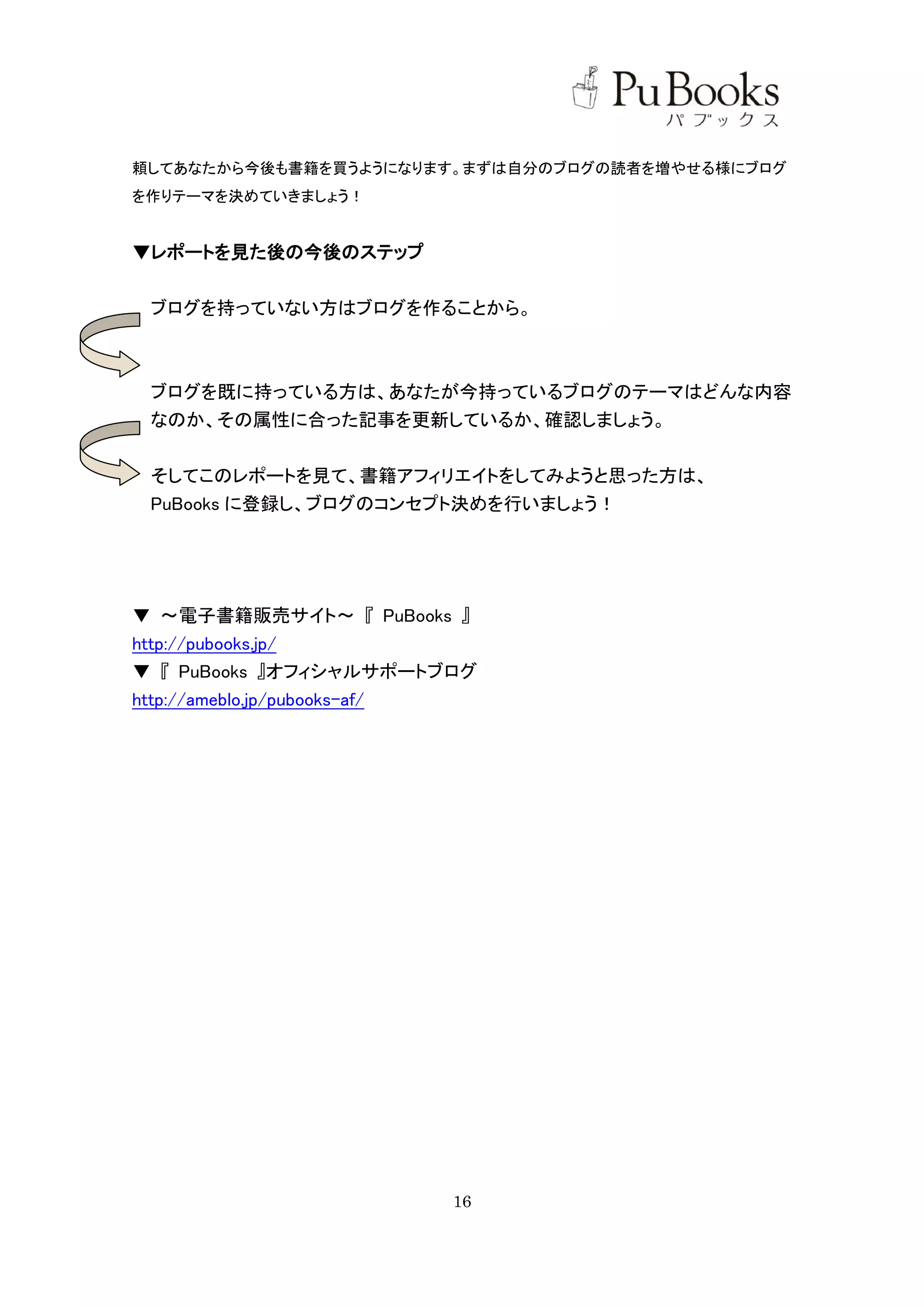 頼してあなたから今後も書籍を買うようになります。まずは自分のブログの読者を増やせる様にブログ
を作りテーマを決めていきましょう！


▼レポートを見た後の今後のステップ


 ブログを持っていない方はブログを作ることから。



 ブログを既に持っている方は、あなたが今持っているブログのテーマはどんな内容
 なのか、その属性に合った記事を更新しているか、確認しましょう。


 そしてこのレポートを見て、書籍アフィリエイトをしてみようと思った方は、
 PuBooks に登録し、ブログのコンセプト決めを行いましょう！




▼ ～電子書籍販売サイト～ 『 PuBooks 』
http://pubooks.jp/
▼ 『 PuBooks 』オフィシャルサポートブログ
http://ameblo.jp/pubooks-af/




                          16
 