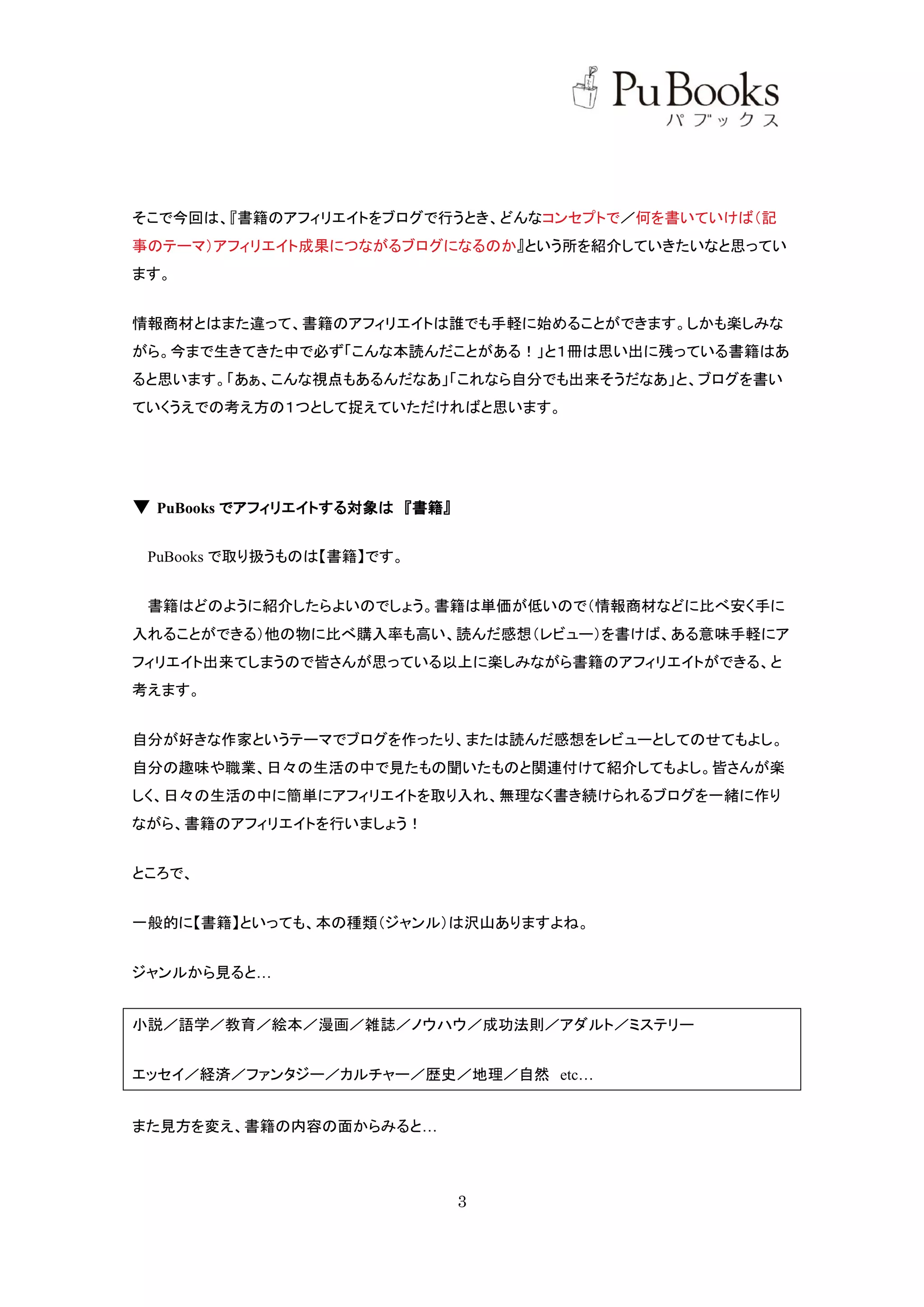 そこで今回は、『書籍のアフィリエイトをブログで行うとき、どんなコンセプトで／何を書いていけば（記
事のテーマ）アフィリエイト成果につながるブログになるのか』という所を紹介していきたいなと思ってい
ます。


情報商材とはまた違って、書籍のアフィリエイトは誰でも手軽に始めることができます。しかも楽しみな
がら。今まで生きてきた中で必ず「こんな本読んだことがある！」と１冊は思い出に残っている書籍はあ
ると思います。「あぁ、こんな視点もあるんだなあ」「これなら自分でも出来そうだなあ」と、ブログを書い
ていくうえでの考え方の１つとして捉えていただければと思います。




▼ PuBooks でアフィリエイトする対象は 『書籍』

 PuBooks で取り扱うものは【書籍】です。


 書籍はどのように紹介したらよいのでしょう。書籍は単価が低いので（情報商材などに比べ安く手に
入れることができる）他の物に比べ購入率も高い、読んだ感想（レビュー）を書けば、ある意味手軽にア
フィリエイト出来てしまうので皆さんが思っている以上に楽しみながら書籍のアフィリエイトができる、と
考えます。


自分が好きな作家というテーマでブログを作ったり、または読んだ感想をレビューとしてのせてもよし。
自分の趣味や職業、日々の生活の中で見たもの聞いたものと関連付けて紹介してもよし。皆さんが楽
しく、日々の生活の中に簡単にアフィリエイトを取り入れ、無理なく書き続けられるブログを一緒に作り
ながら、書籍のアフィリエイトを行いましょう！


ところで、


一般的に【書籍】といっても、本の種類（ジャンル）は沢山ありますよね。


ジャンルから見ると…


小説／語学／教育／絵本／漫画／雑誌／ノウハウ／成功法則／アダルト／ミステリー


エッセイ／経済／ファンタジー／カルチャー／歴史／地理／自然 etc…


また見方を変え、書籍の内容の面からみると…



                               3
 