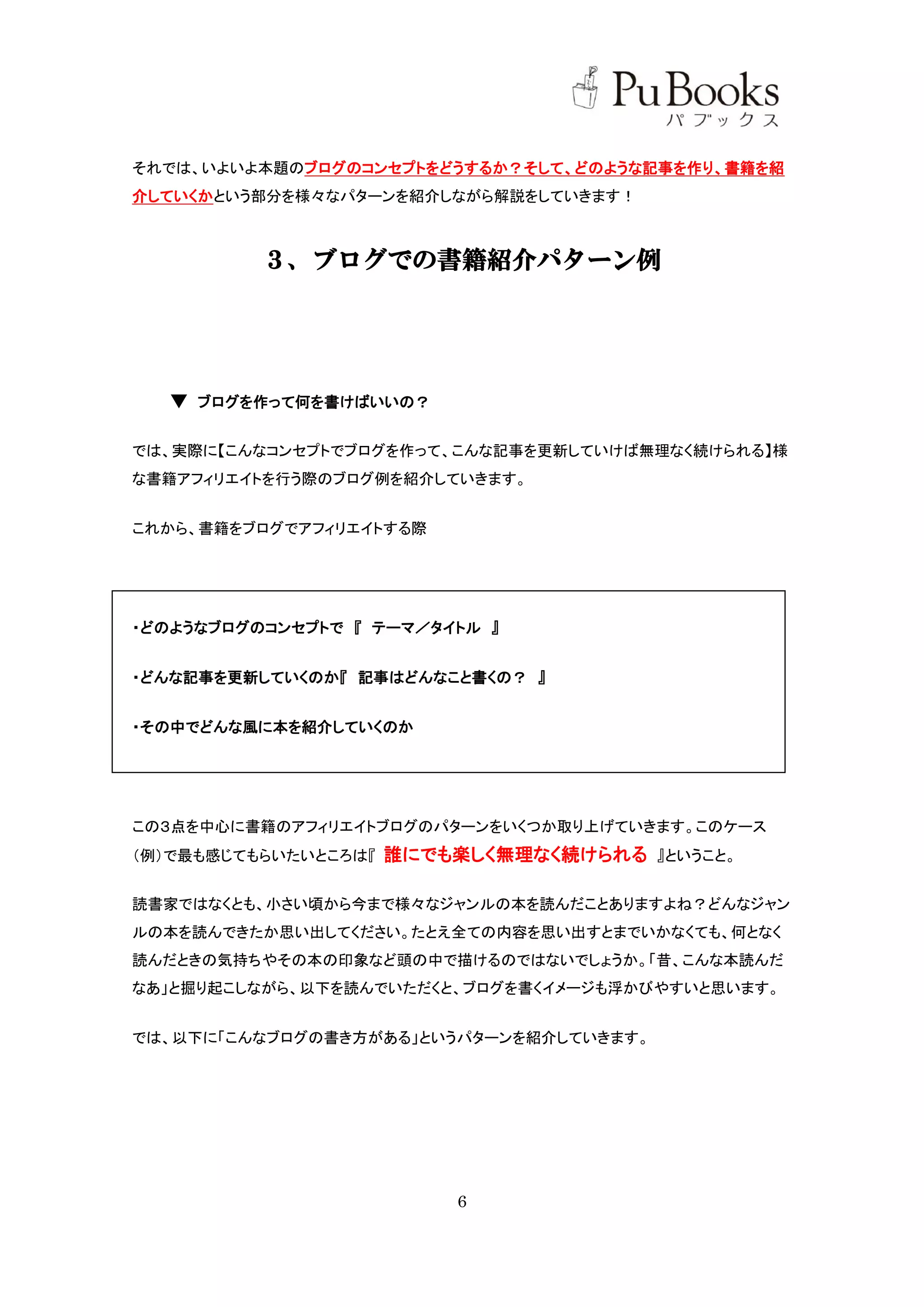 それでは、いよいよ本題のブログのコンセプトをどうするか？そして、どのような記事を作り、書籍を紹
介していくかという部分を様々なパターンを紹介しながら解説をしていきます！



          ３、ブログでの書籍紹介パターン例




  ▼ ブログを作って何を書けばいいの？

では、実際に【こんなコンセプトでブログを作って、こんな記事を更新していけば無理なく続けられる】様
な書籍アフィリエイトを行う際のブログ例を紹介していきます。


これから、書籍をブログでアフィリエイトする際




・どのようなブログのコンセプトで 『 テーマ／タイトル 』


・どんな記事を更新していくのか『 記事はどんなこと書くの？ 』


・その中でどんな風に本を紹介していくのか




この３点を中心に書籍のアフィリエイトブログのパターンをいくつか取り上げていきます。このケース
（例）で最も感じてもらいたいところは『   誰にでも楽しく無理なく続けられる 』ということ。

読書家ではなくとも、小さい頃から今まで様々なジャンルの本を読んだことありますよね？どんなジャン
ルの本を読んできたか思い出してください。たとえ全ての内容を思い出すとまでいかなくても、何となく
読んだときの気持ちやその本の印象など頭の中で描けるのではないでしょうか。「昔、こんな本読んだ
なあ」と掘り起こしながら、以下を読んでいただくと、ブログを書くイメージも浮かびやすいと思います。


では、以下に「こんなブログの書き方がある」というパターンを紹介していきます。




                           6
 