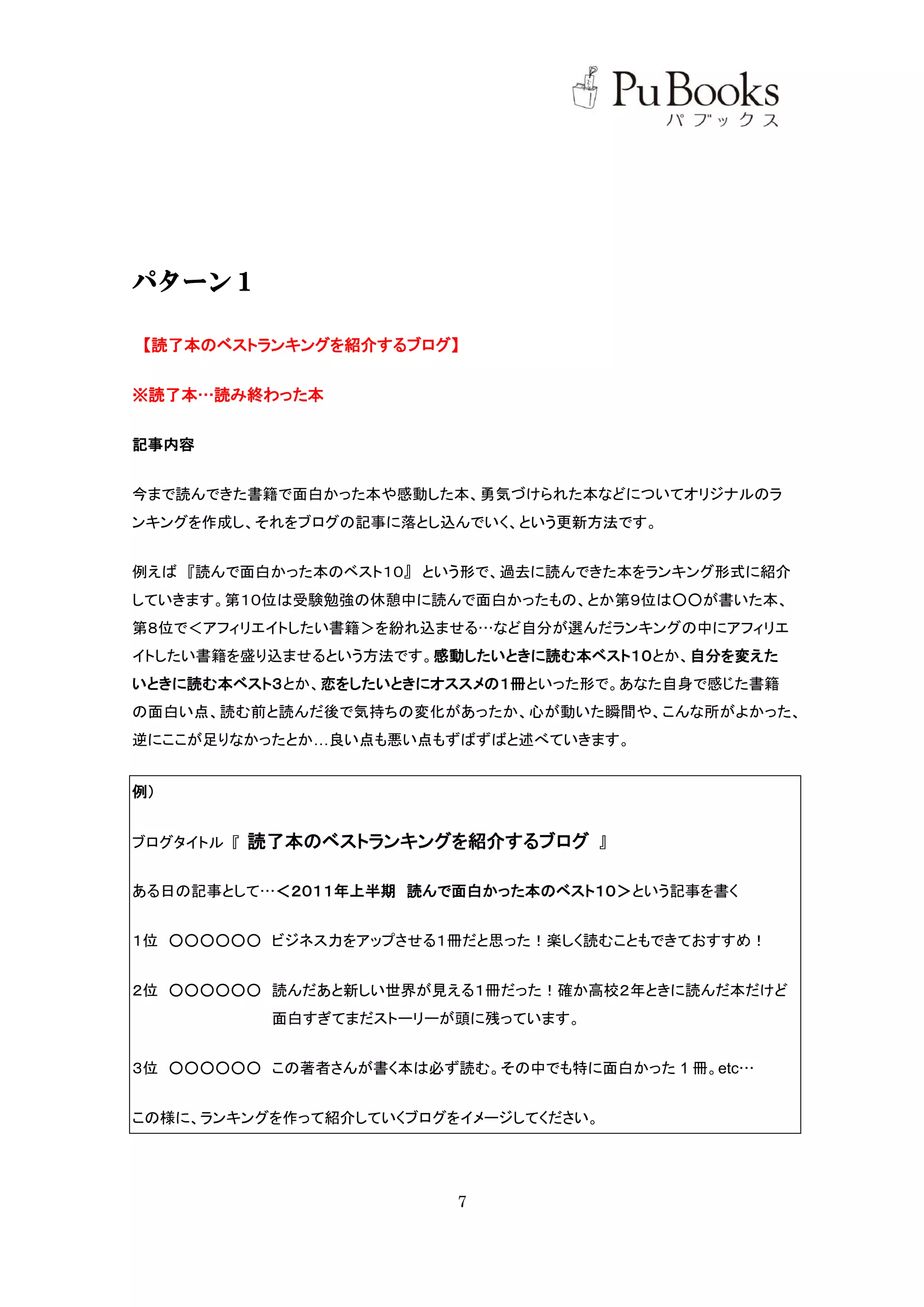 パターン１

【読了本のベストランキングを紹介するブログ】


※読了本…読み終わった本


記事内容


今まで読んできた書籍で面白かった本や感動した本、勇気づけられた本などについてオリジナルのラ
ンキングを作成し、それをブログの記事に落とし込んでいく、という更新方法です。


例えば 『読んで面白かった本のベスト１０』 という形で、過去に読んできた本をランキング形式に紹介
していきます。第１０位は受験勉強の休憩中に読んで面白かったもの、とか第９位は○○が書いた本、
第８位で＜アフィリエイトしたい書籍＞を紛れ込ませる…など自分が選んだランキングの中にアフィリエ
イトしたい書籍を盛り込ませるという方法です。感動したいときに読む本ベスト１０とか、自分を変えた
いときに読む本ベスト３とか、恋をしたいときにオススメの１冊といった形で。あなた自身で感じた書籍
の面白い点、読む前と読んだ後で気持ちの変化があったか、心が動いた瞬間や、こんな所がよかった、
逆にここが足りなかったとか…良い点も悪い点もずばずばと述べていきます。


例）


ブログタイトル 『   読了本のベストランキングを紹介するブログ 』

ある日の記事として…＜２０１１年上半期 読んで面白かった本のベスト１０＞という記事を書く


１位 ○○○○○○ ビジネス力をアップさせる１冊だと思った！楽しく読むこともできておすすめ！


２位 ○○○○○○ 読んだあと新しい世界が見える１冊だった！確か高校２年ときに読んだ本だけど
             面白すぎてまだストーリーが頭に残っています。


３位 ○○○○○○ この著者さんが書く本は必ず読む。その中でも特に面白かった 1 冊。etc…


この様に、ランキングを作って紹介していくブログをイメージしてください。




                          7
 