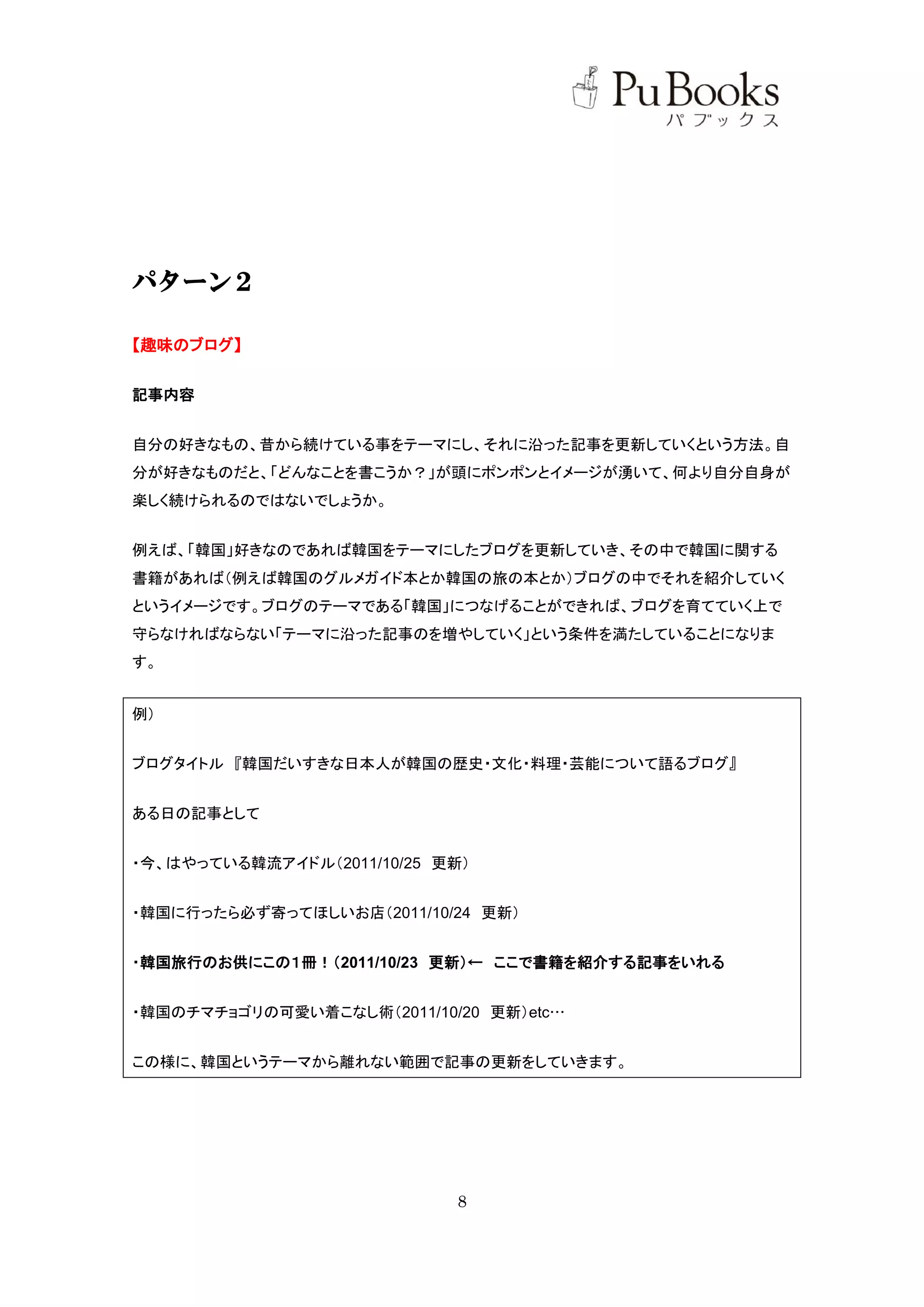 パターン２

【趣味のブログ】


記事内容


自分の好きなもの、昔から続けている事をテーマにし、それに沿った記事を更新していくという方法。自
分が好きなものだと、「どんなことを書こうか？」が頭にポンポンとイメージが湧いて、何より自分自身が
楽しく続けられるのではないでしょうか。


例えば、「韓国」好きなのであれば韓国をテーマにしたブログを更新していき、その中で韓国に関する
書籍があれば（例えば韓国のグルメガイド本とか韓国の旅の本とか）ブログの中でそれを紹介していく
というイメージです。ブログのテーマである「韓国」につなげることができれば、ブログを育てていく上で
守らなければならない「テーマに沿った記事のを増やしていく」という条件を満たしていることになりま
す。


例）


ブログタイトル 『韓国だいすきな日本人が韓国の歴史・文化・料理・芸能について語るブログ』


ある日の記事として


・今、はやっている韓流アイドル（2011/10/25 更新）


・韓国に行ったら必ず寄ってほしいお店（2011/10/24 更新）


・韓国旅行のお供にこの１冊！（2011/10/23 更新）← ここで書籍を紹介する記事をいれる


・韓国のチマチョゴリの可愛い着こなし術（2011/10/20 更新）etc…


この様に、韓国というテーマから離れない範囲で記事の更新をしていきます。




                            8
 