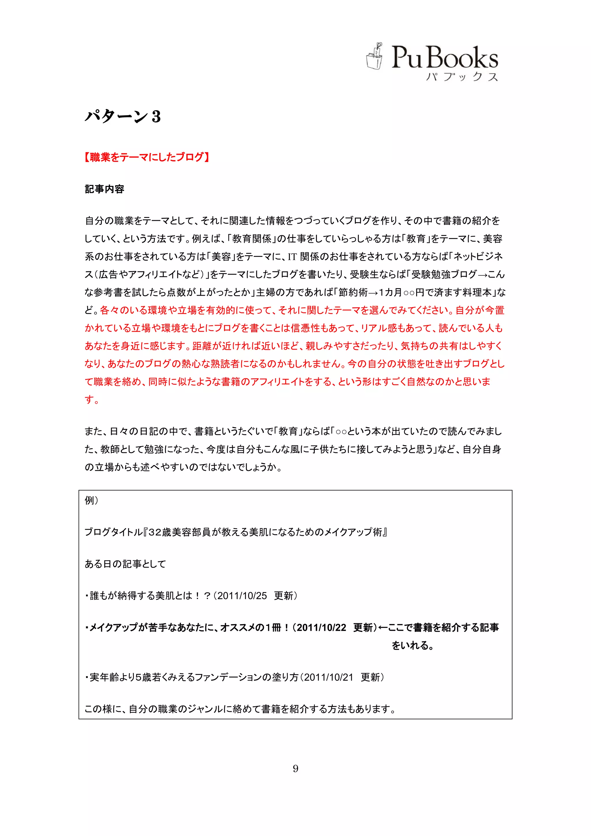 パターン３

【職業をテーマにしたブログ】


記事内容


自分の職業をテーマとして、それに関連した情報をつづっていくブログを作り、その中で書籍の紹介を
していく、という方法です。例えば、「教育関係」の仕事をしていらっしゃる方は「教育」をテーマに、美容
系のお仕事をされている方は「美容」をテーマに、IT 関係のお仕事をされている方ならば「ネットビジネ
ス（広告やアフィリエイトなど）」をテーマにしたブログを書いたり、受験生ならば「受験勉強ブログ→こん
な参考書を試したら点数が上がったとか」主婦の方であれば「節約術→１カ月○○円で済ます料理本」な
ど。各々のいる環境や立場を有効的に使って、それに関したテーマを選んでみてください。自分が今置
かれている立場や環境をもとにブログを書くことは信憑性もあって、リアル感もあって、読んでいる人も
あなたを身近に感じます。距離が近ければ近いほど、親しみやすさだったり、気持ちの共有はしやすく
なり、あなたのブログの熱心な熟読者になるのかもしれません。今の自分の状態を吐き出すブログとし
て職業を絡め、同時に似たような書籍のアフィリエイトをする、という形はすごく自然なのかと思いま
す。


また、日々の日記の中で、書籍というたぐいで「教育」ならば「○○という本が出ていたので読んでみまし
た、教師として勉強になった、今度は自分もこんな風に子供たちに接してみようと思う」など、自分自身
の立場からも述べやすいのではないでしょうか。


例）


ブログタイトル『３２歳美容部員が教える美肌になるためのメイクアップ術』


ある日の記事として


・誰もが納得する美肌とは！？（2011/10/25 更新）


・メイクアップが苦手なあなたに、オススメの１冊！（2011/10/22 更新）←ここで書籍を紹介する記事
                                           をいれる。


・実年齢より５歳若くみえるファンデーションの塗り方（2011/10/21 更新）


この様に、自分の職業のジャンルに絡めて書籍を紹介する方法もあります。




                            9
 