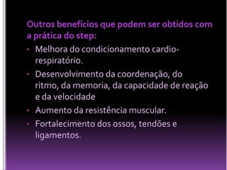 Outros benefícios que podem ser obtidos com
a prática do step:
• Melhora do condicionamento cardiorespiratório.
• Desenvolvimento da coordenação, do
ritmo, da memoria, da capacidade de reação
e da velocidade
• Aumento da resistência muscular.
• Fortalecimento dos ossos, tendões e
ligamentos.

 