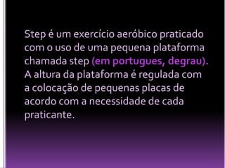 Step é um exercício aeróbico praticado
com o uso de uma pequena plataforma
chamada step (em portugues, degrau).
A altura da plataforma é regulada com
a colocação de pequenas placas de
acordo com a necessidade de cada
praticante.

 