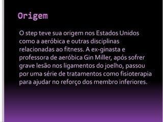 O step teve sua origem nos Estados Unidos
como a aeróbica e outras disciplinas
relacionadas ao fitness. A ex-ginasta e
professora de aeróbica Gin Miller, após sofrer
grave lesão nos ligamentos do joelho, passou
por uma série de tratamentos como fisioterapia
para ajudar no reforço dos membro inferiores.

 