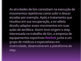As atividades de Gin consistiam na execução de
movimentos repetitivos como subir e descer
escadas por exemplo. Após o tratamento que
resultou em sua recuperação, a ex-atleta
decidiu adaptar esses movimentos em suas
aulas de aeróbica. Assim teve origem o step.
Interessada no trabalho de Gin, a empresa de
equipamentos esportivos Reebok junto a um
grupo de médicos e especialistas em
motricidade, desenvolveram a plataforma de
step.

 