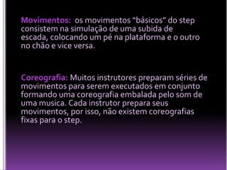 Movimentos: os movimentos “básicos” do step
consistem na simulação de uma subida de
escada, colocando um pé na plataforma e o outro
no chão e vice versa.

Coreografia: Muitos instrutores preparam séries de
movimentos para serem executados em conjunto
formando uma coreografia embalada pelo som de
uma musica. Cada instrutor prepara seus
movimentos, por isso, não existem coreografias
fixas para o step.

 