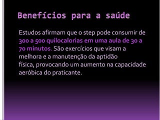 Estudos afirmam que o step pode consumir de
300 a 500 quilocalorias em uma aula de 30 a
70 minutos. São exercícios que visam a
melhora e a manutenção da aptidão
física, provocando um aumento na capacidade
aeróbica do praticante.

 