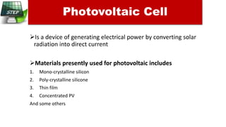 Is a device of generating electrical power by converting solar
radiation into direct current
Materials presently used for photovoltaic includes
1. Mono-crystalline silicon
2. Poly-crystalline silicone
3. Thin film
4. Concentrated PV
And some others
Photovoltaic Cell
 