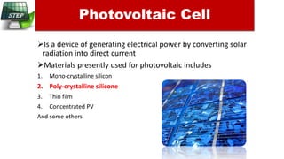 Is a device of generating electrical power by converting solar
radiation into direct current
Materials presently used for photovoltaic includes
1. Mono-crystalline silicon
2. Poly-crystalline silicone
3. Thin film
4. Concentrated PV
And some others
Photovoltaic Cell
 