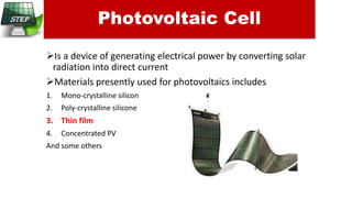 Is a device of generating electrical power by converting solar
radiation into direct current
Materials presently used for photovoltaics includes
1. Mono-crystalline silicon
2. Poly-crystalline silicone
3. Thin film
4. Concentrated PV
And some others
Photovoltaic Cell
 