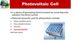 Is a device of generating electrical power by converting solar
radiation into direct current
Materials presently used for photovoltaics includes
1. Mono-crystalline silicon
2. Poly-crystalline silicone
3. Thin film
4. Concentrated PV
And some others
Photovoltaic Cell
 