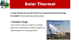 In solar thermal we use the heat of sun to generate electrical energy
It is called CSP (concentrated solar power)
• Parabolic Trough
Uses mirrors to focus sun light on a receiver
glass tube a liquid flows through the pipes that
takes energy to the steam generator
Solar Thermal
 