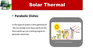 • Parabolic Dishes
In this type of system a dish gathered all
the sun energy to its focus point on the
focus point we use a stirling engine to
generate electricity
Solar Thermal
http://www1.eere.energy.gov/solar/dish_engines.html
 