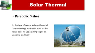 • Parabolic Dishes
In this type of system a dish gathered all
the sun energy to its focus point on the
focus point we use a stirling engine to
generate electricity
Solar Thermal
 