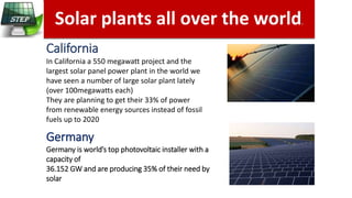 Solar plants all over the world.
California
In California a 550 megawatt project and the
largest solar panel power plant in the world we
have seen a number of large solar plant lately
(over 100megawatts each)
They are planning to get their 33% of power
from renewable energy sources instead of fossil
fuels up to 2020
Germany
Germany is world’s top photovoltaic installer with a
capacity of
36.152 GW and are producing 35% of their need by
solar
 