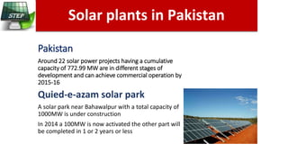 Pakistan
Around 22 solar power projects having a cumulative
capacity of 772.99 MW are in different stages of
development and can achieve commercial operation by
2015-16
Quied-e-azam solar park
A solar park near Bahawalpur with a total capacity of
1000MW is under construction
In 2014 a 100MW is now activated the other part will
be completed in 1 or 2 years or less
Solar plants in Pakistan
n California
 