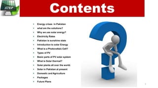 Energy crises in Pakistan
what are the solutions?
Why we use solar energy?
Electricity Rates
Pakistan is sunshine state
Introduction to solar Energy
What is a Photovoltaic Cell?
Types of PV
Basic parts of PV solar system
What is Solar thermal?
Solar plants all over the world.
Solar in Pakistan at present
Domestic and Agriculture
Packages
Future Plans
Contents
3
 