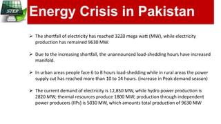 Energy Crisis in Pakistan
 The shortfall of electricity has reached 3220 mega watt (MW), while electricity
production has remained 9630 MW.
 Due to the increasing shortfall, the unannounced load-shedding hours have increased
manifold.
 In urban areas people face 6 to 8 hours load-shedding while in rural areas the power
supply cut has reached more than 10 to 14 hours. (increase in Peak demand season)
 The current demand of electricity is 12,850 MW, while hydro power production is
2820 MW; thermal resources produce 1800 MW; production through independent
power producers (IIPs) is 5030 MW, which amounts total production of 9630 MW
 